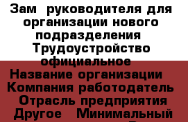 Зам. руководителя для организации нового подразделения. Трудоустройство официальное › Название организации ­ Компания-работодатель › Отрасль предприятия ­ Другое › Минимальный оклад ­ 50 000 - Все города Работа » Вакансии   . Мордовия респ.